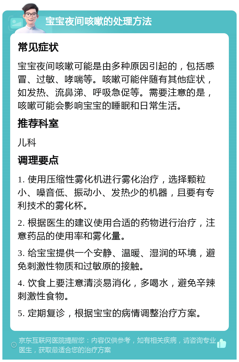 宝宝夜间咳嗽的处理方法 常见症状 宝宝夜间咳嗽可能是由多种原因引起的，包括感冒、过敏、哮喘等。咳嗽可能伴随有其他症状，如发热、流鼻涕、呼吸急促等。需要注意的是，咳嗽可能会影响宝宝的睡眠和日常生活。 推荐科室 儿科 调理要点 1. 使用压缩性雾化机进行雾化治疗，选择颗粒小、噪音低、振动小、发热少的机器，且要有专利技术的雾化杯。 2. 根据医生的建议使用合适的药物进行治疗，注意药品的使用率和雾化量。 3. 给宝宝提供一个安静、温暖、湿润的环境，避免刺激性物质和过敏原的接触。 4. 饮食上要注意清淡易消化，多喝水，避免辛辣刺激性食物。 5. 定期复诊，根据宝宝的病情调整治疗方案。