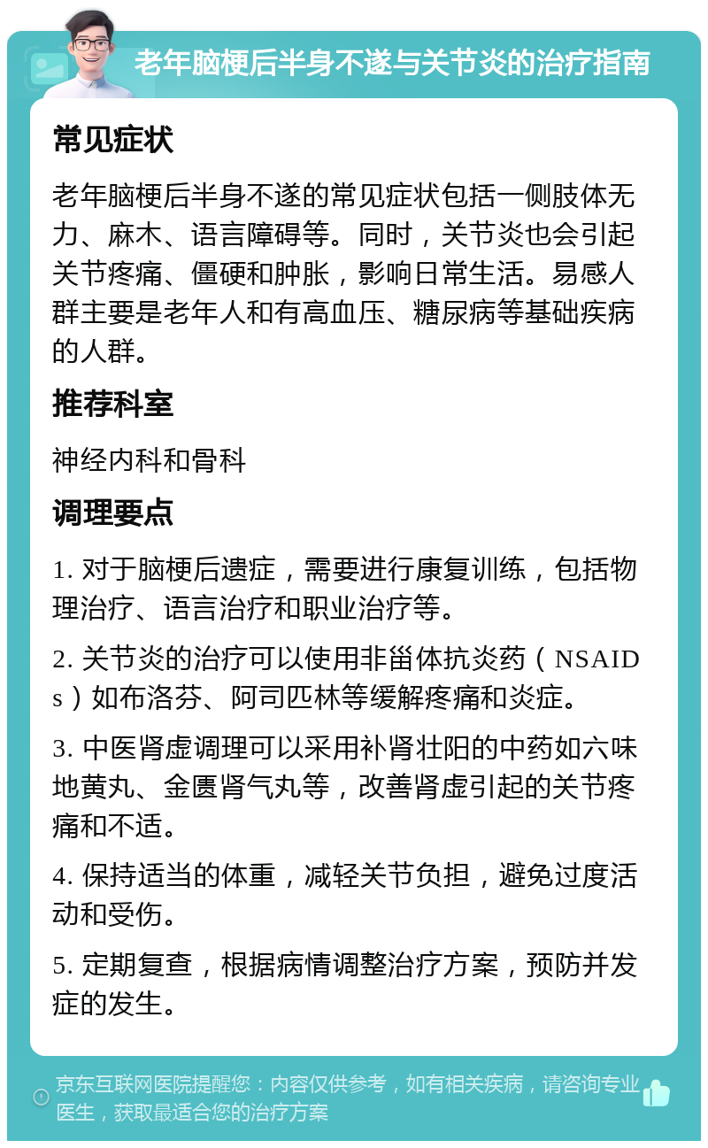 老年脑梗后半身不遂与关节炎的治疗指南 常见症状 老年脑梗后半身不遂的常见症状包括一侧肢体无力、麻木、语言障碍等。同时，关节炎也会引起关节疼痛、僵硬和肿胀，影响日常生活。易感人群主要是老年人和有高血压、糖尿病等基础疾病的人群。 推荐科室 神经内科和骨科 调理要点 1. 对于脑梗后遗症，需要进行康复训练，包括物理治疗、语言治疗和职业治疗等。 2. 关节炎的治疗可以使用非甾体抗炎药（NSAIDs）如布洛芬、阿司匹林等缓解疼痛和炎症。 3. 中医肾虚调理可以采用补肾壮阳的中药如六味地黄丸、金匮肾气丸等，改善肾虚引起的关节疼痛和不适。 4. 保持适当的体重，减轻关节负担，避免过度活动和受伤。 5. 定期复查，根据病情调整治疗方案，预防并发症的发生。