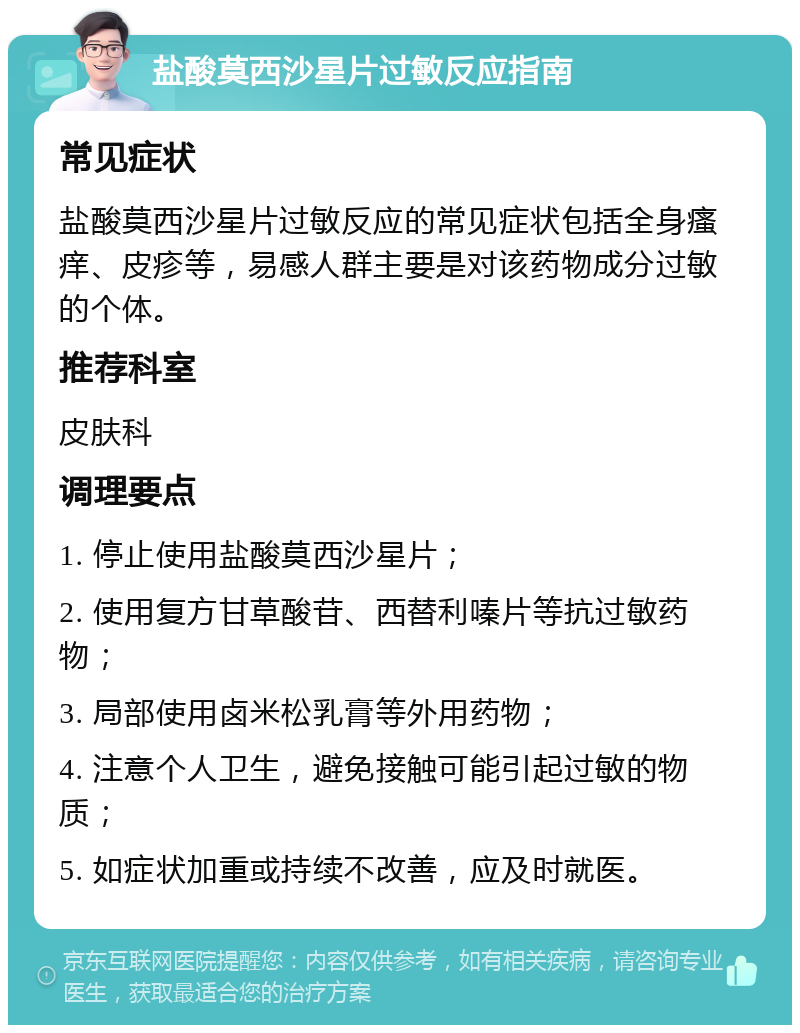 盐酸莫西沙星片过敏反应指南 常见症状 盐酸莫西沙星片过敏反应的常见症状包括全身瘙痒、皮疹等，易感人群主要是对该药物成分过敏的个体。 推荐科室 皮肤科 调理要点 1. 停止使用盐酸莫西沙星片； 2. 使用复方甘草酸苷、西替利嗪片等抗过敏药物； 3. 局部使用卤米松乳膏等外用药物； 4. 注意个人卫生，避免接触可能引起过敏的物质； 5. 如症状加重或持续不改善，应及时就医。