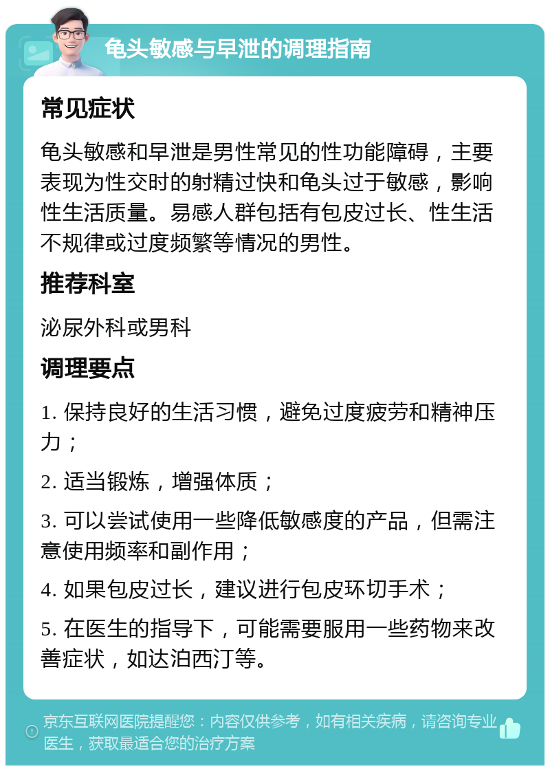 龟头敏感与早泄的调理指南 常见症状 龟头敏感和早泄是男性常见的性功能障碍，主要表现为性交时的射精过快和龟头过于敏感，影响性生活质量。易感人群包括有包皮过长、性生活不规律或过度频繁等情况的男性。 推荐科室 泌尿外科或男科 调理要点 1. 保持良好的生活习惯，避免过度疲劳和精神压力； 2. 适当锻炼，增强体质； 3. 可以尝试使用一些降低敏感度的产品，但需注意使用频率和副作用； 4. 如果包皮过长，建议进行包皮环切手术； 5. 在医生的指导下，可能需要服用一些药物来改善症状，如达泊西汀等。