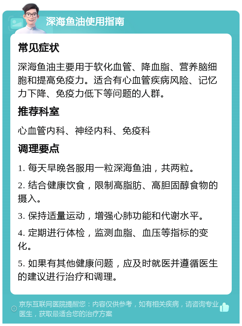 深海鱼油使用指南 常见症状 深海鱼油主要用于软化血管、降血脂、营养脑细胞和提高免疫力。适合有心血管疾病风险、记忆力下降、免疫力低下等问题的人群。 推荐科室 心血管内科、神经内科、免疫科 调理要点 1. 每天早晚各服用一粒深海鱼油，共两粒。 2. 结合健康饮食，限制高脂肪、高胆固醇食物的摄入。 3. 保持适量运动，增强心肺功能和代谢水平。 4. 定期进行体检，监测血脂、血压等指标的变化。 5. 如果有其他健康问题，应及时就医并遵循医生的建议进行治疗和调理。