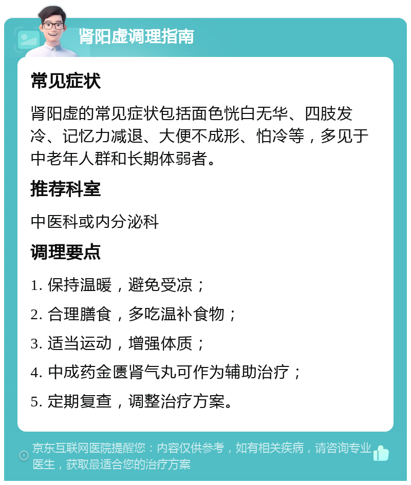 肾阳虚调理指南 常见症状 肾阳虚的常见症状包括面色恍白无华、四肢发冷、记忆力减退、大便不成形、怕冷等，多见于中老年人群和长期体弱者。 推荐科室 中医科或内分泌科 调理要点 1. 保持温暖，避免受凉； 2. 合理膳食，多吃温补食物； 3. 适当运动，增强体质； 4. 中成药金匮肾气丸可作为辅助治疗； 5. 定期复查，调整治疗方案。