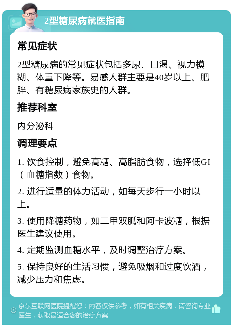 2型糖尿病就医指南 常见症状 2型糖尿病的常见症状包括多尿、口渴、视力模糊、体重下降等。易感人群主要是40岁以上、肥胖、有糖尿病家族史的人群。 推荐科室 内分泌科 调理要点 1. 饮食控制，避免高糖、高脂肪食物，选择低GI（血糖指数）食物。 2. 进行适量的体力活动，如每天步行一小时以上。 3. 使用降糖药物，如二甲双胍和阿卡波糖，根据医生建议使用。 4. 定期监测血糖水平，及时调整治疗方案。 5. 保持良好的生活习惯，避免吸烟和过度饮酒，减少压力和焦虑。