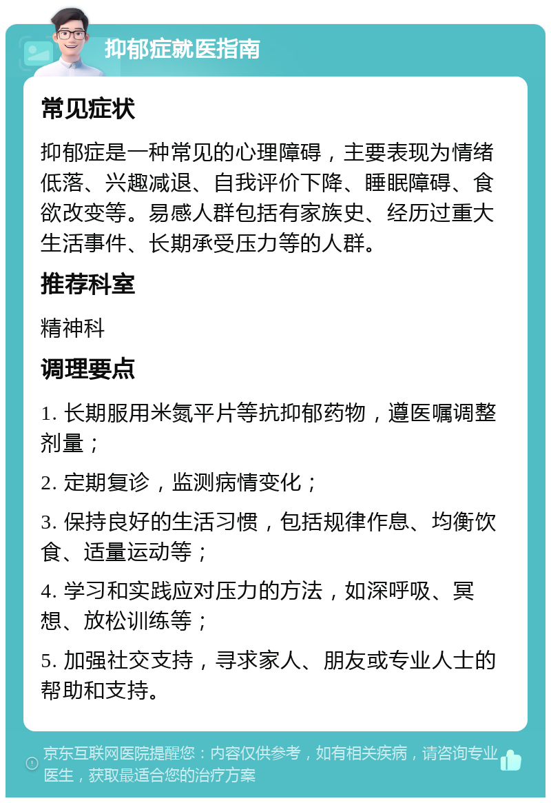 抑郁症就医指南 常见症状 抑郁症是一种常见的心理障碍，主要表现为情绪低落、兴趣减退、自我评价下降、睡眠障碍、食欲改变等。易感人群包括有家族史、经历过重大生活事件、长期承受压力等的人群。 推荐科室 精神科 调理要点 1. 长期服用米氮平片等抗抑郁药物，遵医嘱调整剂量； 2. 定期复诊，监测病情变化； 3. 保持良好的生活习惯，包括规律作息、均衡饮食、适量运动等； 4. 学习和实践应对压力的方法，如深呼吸、冥想、放松训练等； 5. 加强社交支持，寻求家人、朋友或专业人士的帮助和支持。