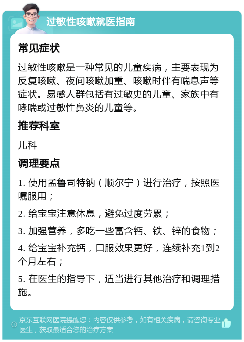 过敏性咳嗽就医指南 常见症状 过敏性咳嗽是一种常见的儿童疾病，主要表现为反复咳嗽、夜间咳嗽加重、咳嗽时伴有喘息声等症状。易感人群包括有过敏史的儿童、家族中有哮喘或过敏性鼻炎的儿童等。 推荐科室 儿科 调理要点 1. 使用孟鲁司特钠（顺尔宁）进行治疗，按照医嘱服用； 2. 给宝宝注意休息，避免过度劳累； 3. 加强营养，多吃一些富含钙、铁、锌的食物； 4. 给宝宝补充钙，口服效果更好，连续补充1到2个月左右； 5. 在医生的指导下，适当进行其他治疗和调理措施。