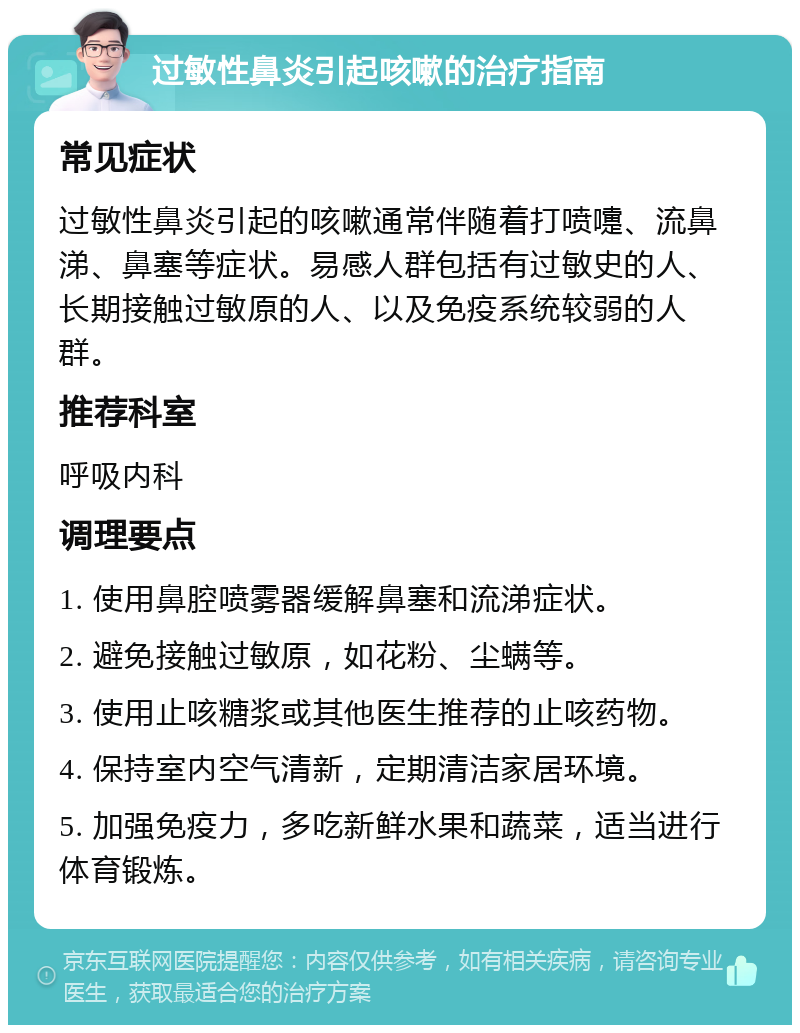 过敏性鼻炎引起咳嗽的治疗指南 常见症状 过敏性鼻炎引起的咳嗽通常伴随着打喷嚏、流鼻涕、鼻塞等症状。易感人群包括有过敏史的人、长期接触过敏原的人、以及免疫系统较弱的人群。 推荐科室 呼吸内科 调理要点 1. 使用鼻腔喷雾器缓解鼻塞和流涕症状。 2. 避免接触过敏原，如花粉、尘螨等。 3. 使用止咳糖浆或其他医生推荐的止咳药物。 4. 保持室内空气清新，定期清洁家居环境。 5. 加强免疫力，多吃新鲜水果和蔬菜，适当进行体育锻炼。