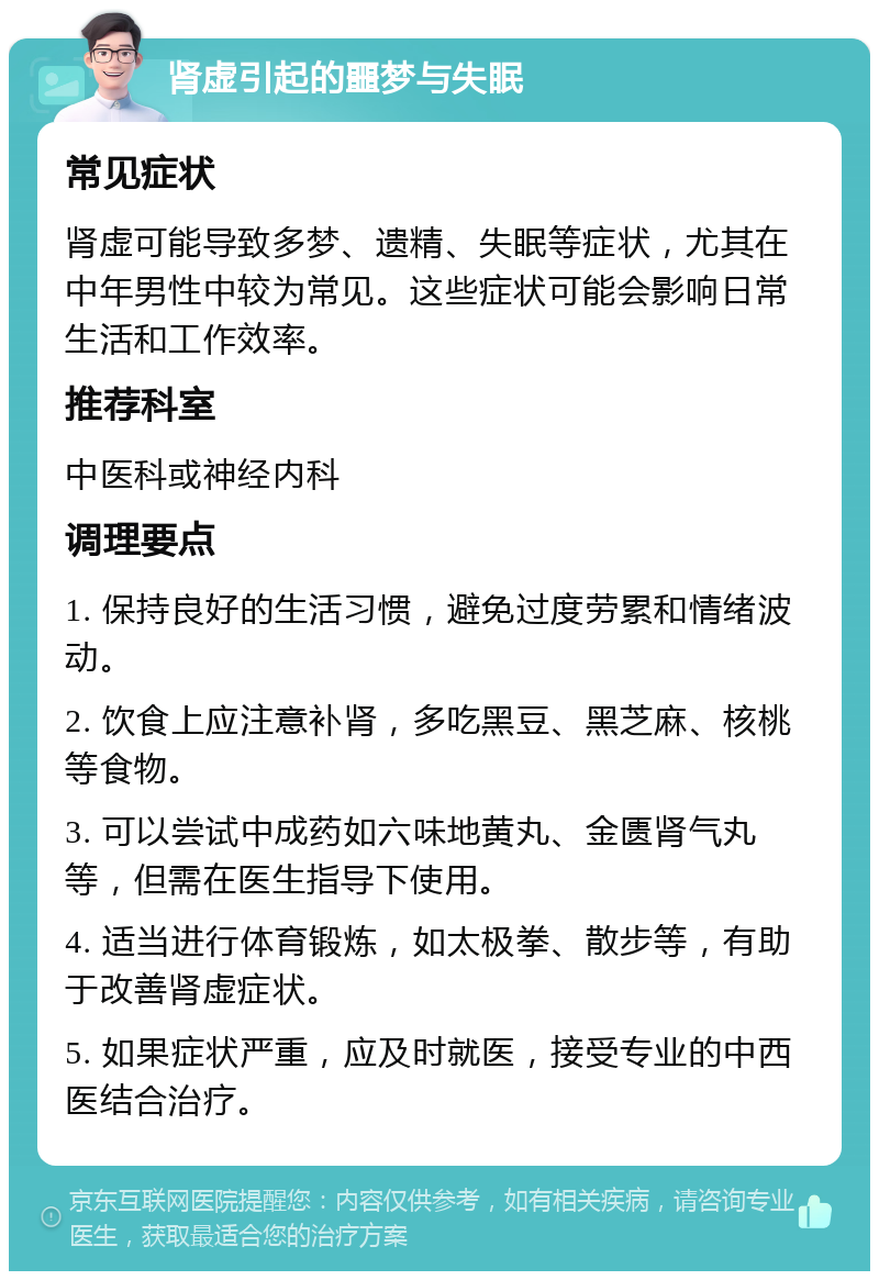 肾虚引起的噩梦与失眠 常见症状 肾虚可能导致多梦、遗精、失眠等症状，尤其在中年男性中较为常见。这些症状可能会影响日常生活和工作效率。 推荐科室 中医科或神经内科 调理要点 1. 保持良好的生活习惯，避免过度劳累和情绪波动。 2. 饮食上应注意补肾，多吃黑豆、黑芝麻、核桃等食物。 3. 可以尝试中成药如六味地黄丸、金匮肾气丸等，但需在医生指导下使用。 4. 适当进行体育锻炼，如太极拳、散步等，有助于改善肾虚症状。 5. 如果症状严重，应及时就医，接受专业的中西医结合治疗。