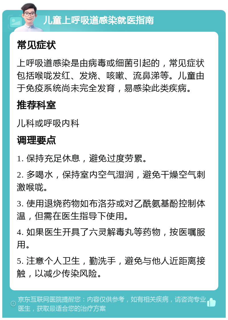 儿童上呼吸道感染就医指南 常见症状 上呼吸道感染是由病毒或细菌引起的，常见症状包括喉咙发红、发烧、咳嗽、流鼻涕等。儿童由于免疫系统尚未完全发育，易感染此类疾病。 推荐科室 儿科或呼吸内科 调理要点 1. 保持充足休息，避免过度劳累。 2. 多喝水，保持室内空气湿润，避免干燥空气刺激喉咙。 3. 使用退烧药物如布洛芬或对乙酰氨基酚控制体温，但需在医生指导下使用。 4. 如果医生开具了六灵解毒丸等药物，按医嘱服用。 5. 注意个人卫生，勤洗手，避免与他人近距离接触，以减少传染风险。