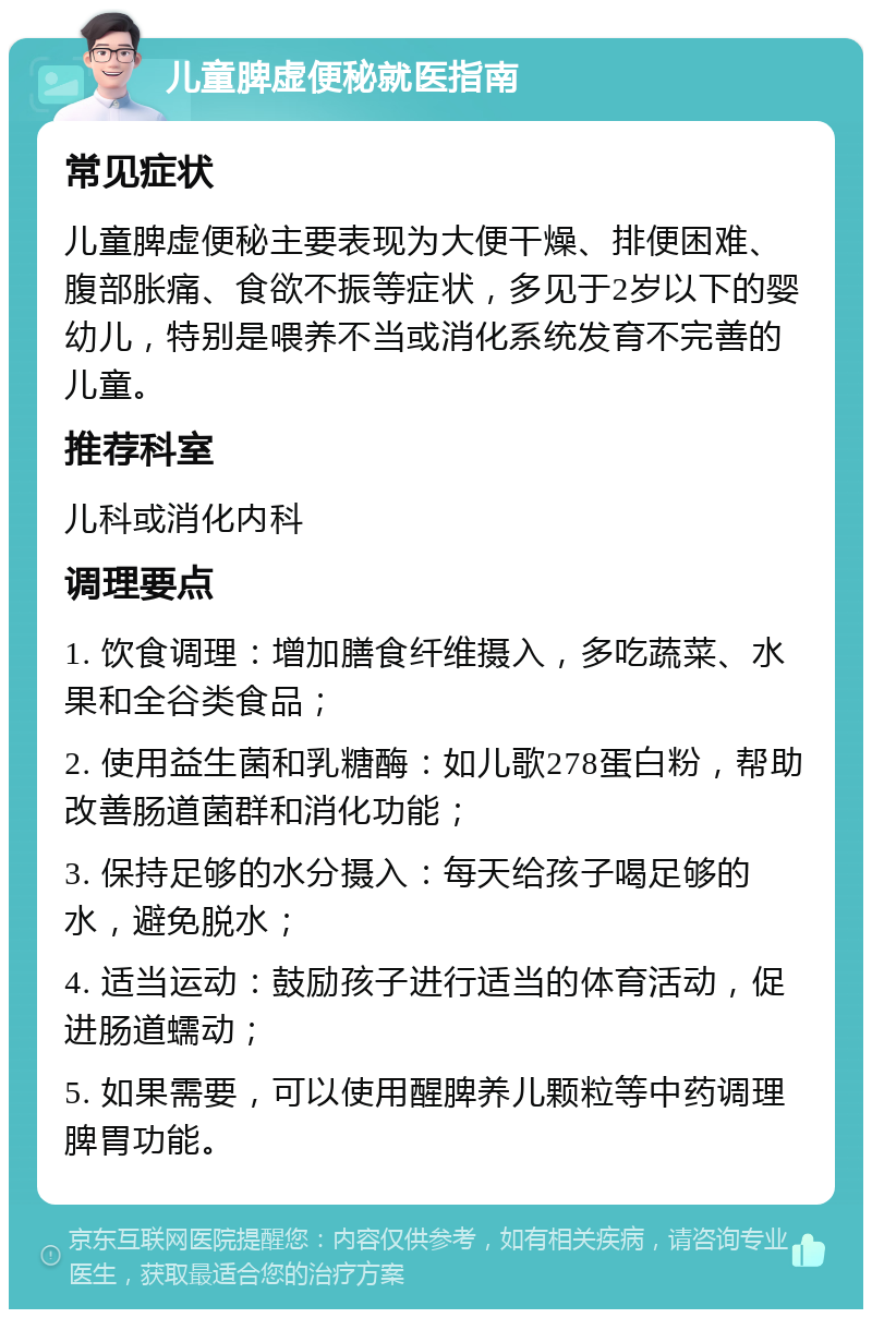 儿童脾虚便秘就医指南 常见症状 儿童脾虚便秘主要表现为大便干燥、排便困难、腹部胀痛、食欲不振等症状，多见于2岁以下的婴幼儿，特别是喂养不当或消化系统发育不完善的儿童。 推荐科室 儿科或消化内科 调理要点 1. 饮食调理：增加膳食纤维摄入，多吃蔬菜、水果和全谷类食品； 2. 使用益生菌和乳糖酶：如儿歌278蛋白粉，帮助改善肠道菌群和消化功能； 3. 保持足够的水分摄入：每天给孩子喝足够的水，避免脱水； 4. 适当运动：鼓励孩子进行适当的体育活动，促进肠道蠕动； 5. 如果需要，可以使用醒脾养儿颗粒等中药调理脾胃功能。