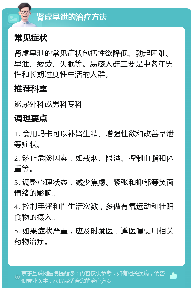 肾虚早泄的治疗方法 常见症状 肾虚早泄的常见症状包括性欲降低、勃起困难、早泄、疲劳、失眠等。易感人群主要是中老年男性和长期过度性生活的人群。 推荐科室 泌尿外科或男科专科 调理要点 1. 食用玛卡可以补肾生精、增强性欲和改善早泄等症状。 2. 矫正危险因素，如戒烟、限酒、控制血脂和体重等。 3. 调整心理状态，减少焦虑、紧张和抑郁等负面情绪的影响。 4. 控制手淫和性生活次数，多做有氧运动和壮阳食物的摄入。 5. 如果症状严重，应及时就医，遵医嘱使用相关药物治疗。