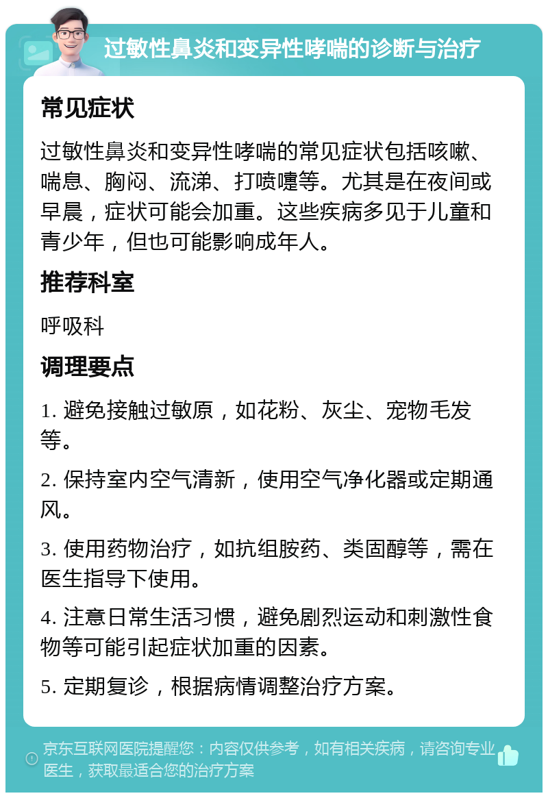 过敏性鼻炎和变异性哮喘的诊断与治疗 常见症状 过敏性鼻炎和变异性哮喘的常见症状包括咳嗽、喘息、胸闷、流涕、打喷嚏等。尤其是在夜间或早晨，症状可能会加重。这些疾病多见于儿童和青少年，但也可能影响成年人。 推荐科室 呼吸科 调理要点 1. 避免接触过敏原，如花粉、灰尘、宠物毛发等。 2. 保持室内空气清新，使用空气净化器或定期通风。 3. 使用药物治疗，如抗组胺药、类固醇等，需在医生指导下使用。 4. 注意日常生活习惯，避免剧烈运动和刺激性食物等可能引起症状加重的因素。 5. 定期复诊，根据病情调整治疗方案。