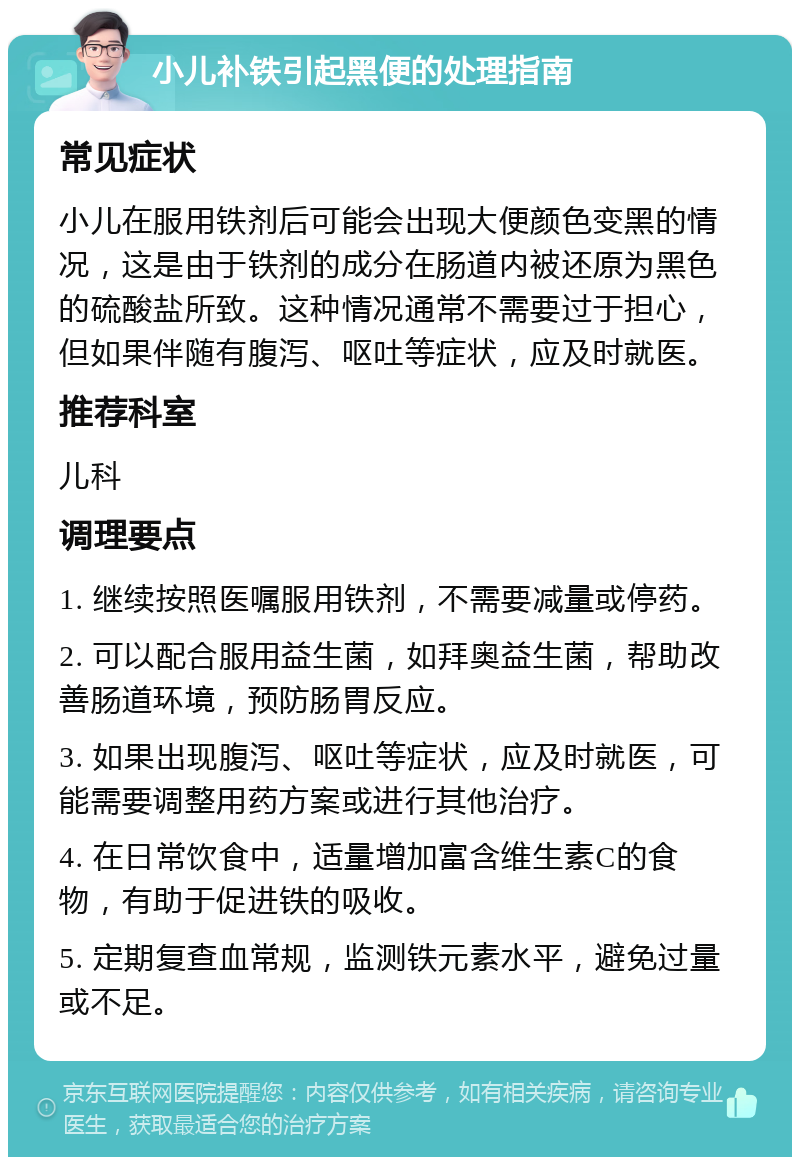 小儿补铁引起黑便的处理指南 常见症状 小儿在服用铁剂后可能会出现大便颜色变黑的情况，这是由于铁剂的成分在肠道内被还原为黑色的硫酸盐所致。这种情况通常不需要过于担心，但如果伴随有腹泻、呕吐等症状，应及时就医。 推荐科室 儿科 调理要点 1. 继续按照医嘱服用铁剂，不需要减量或停药。 2. 可以配合服用益生菌，如拜奥益生菌，帮助改善肠道环境，预防肠胃反应。 3. 如果出现腹泻、呕吐等症状，应及时就医，可能需要调整用药方案或进行其他治疗。 4. 在日常饮食中，适量增加富含维生素C的食物，有助于促进铁的吸收。 5. 定期复查血常规，监测铁元素水平，避免过量或不足。