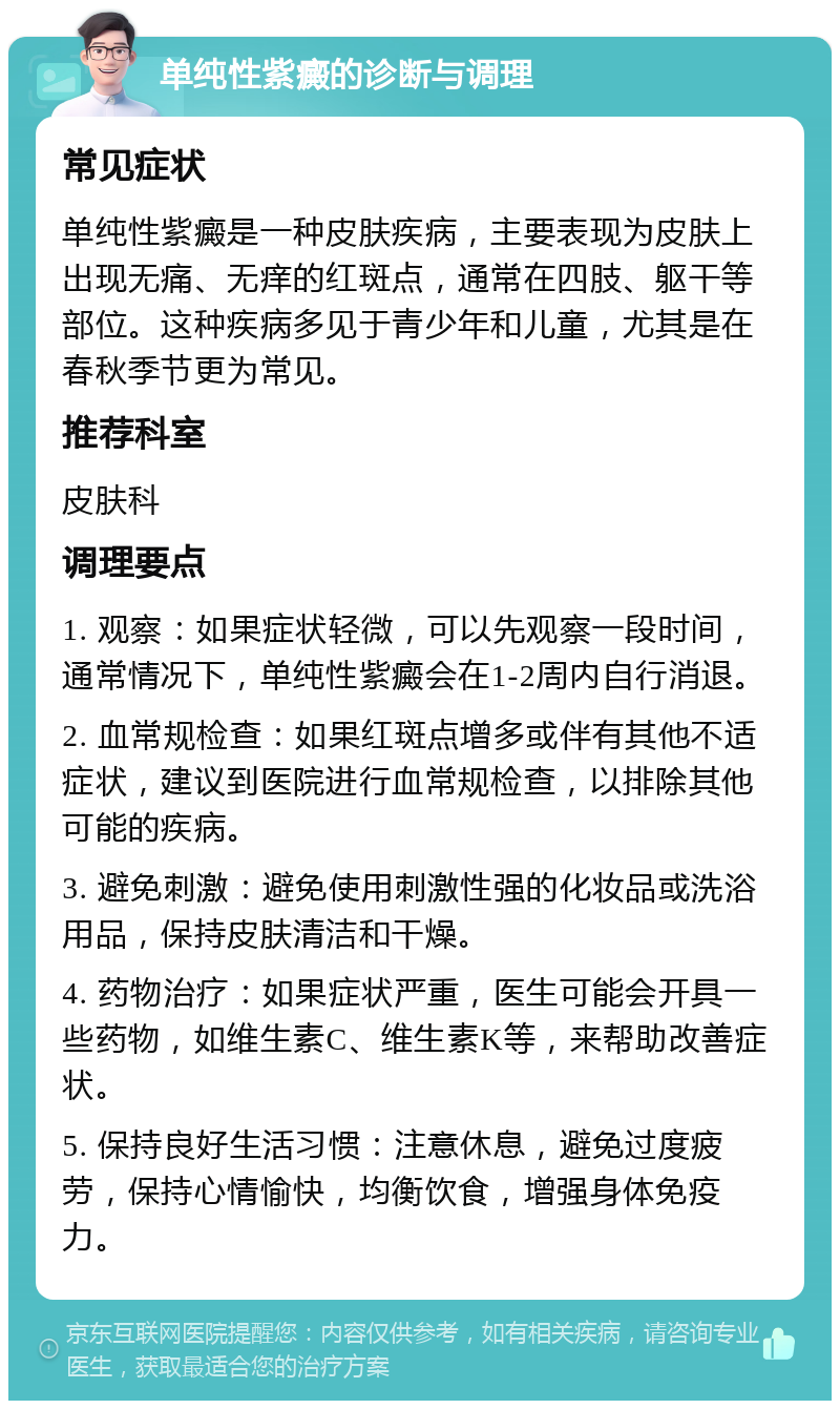 单纯性紫癜的诊断与调理 常见症状 单纯性紫癜是一种皮肤疾病，主要表现为皮肤上出现无痛、无痒的红斑点，通常在四肢、躯干等部位。这种疾病多见于青少年和儿童，尤其是在春秋季节更为常见。 推荐科室 皮肤科 调理要点 1. 观察：如果症状轻微，可以先观察一段时间，通常情况下，单纯性紫癜会在1-2周内自行消退。 2. 血常规检查：如果红斑点增多或伴有其他不适症状，建议到医院进行血常规检查，以排除其他可能的疾病。 3. 避免刺激：避免使用刺激性强的化妆品或洗浴用品，保持皮肤清洁和干燥。 4. 药物治疗：如果症状严重，医生可能会开具一些药物，如维生素C、维生素K等，来帮助改善症状。 5. 保持良好生活习惯：注意休息，避免过度疲劳，保持心情愉快，均衡饮食，增强身体免疫力。