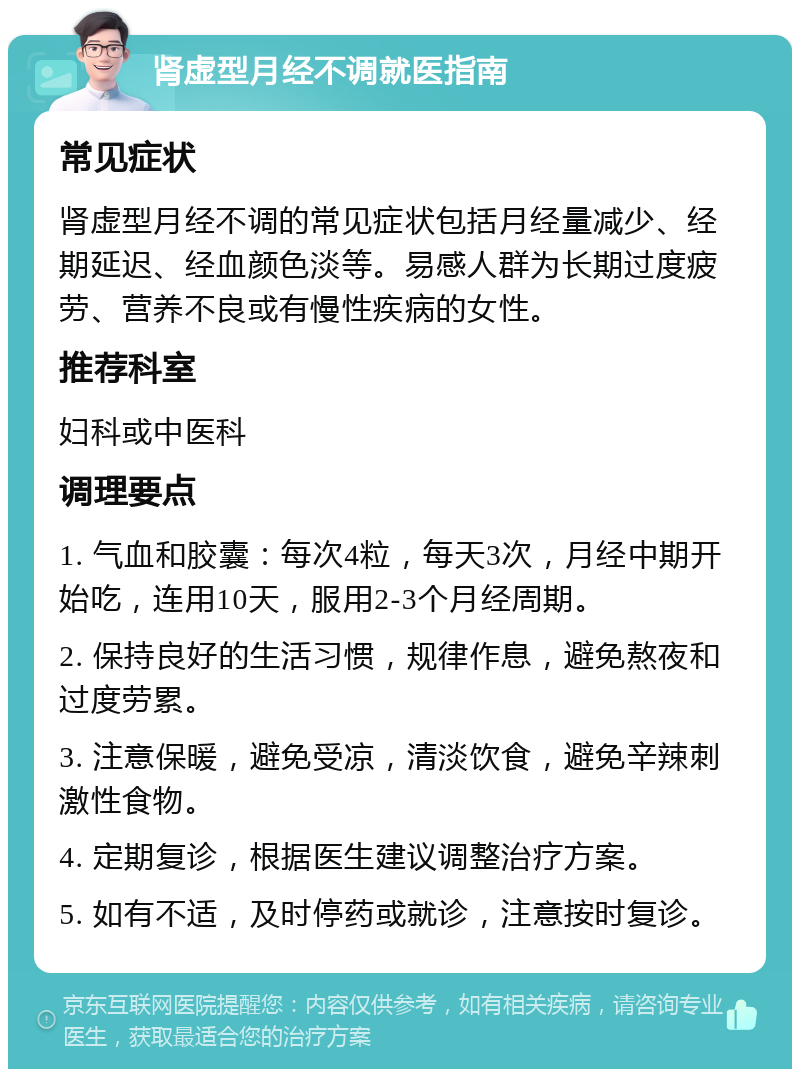 肾虚型月经不调就医指南 常见症状 肾虚型月经不调的常见症状包括月经量减少、经期延迟、经血颜色淡等。易感人群为长期过度疲劳、营养不良或有慢性疾病的女性。 推荐科室 妇科或中医科 调理要点 1. 气血和胶囊：每次4粒，每天3次，月经中期开始吃，连用10天，服用2-3个月经周期。 2. 保持良好的生活习惯，规律作息，避免熬夜和过度劳累。 3. 注意保暖，避免受凉，清淡饮食，避免辛辣刺激性食物。 4. 定期复诊，根据医生建议调整治疗方案。 5. 如有不适，及时停药或就诊，注意按时复诊。