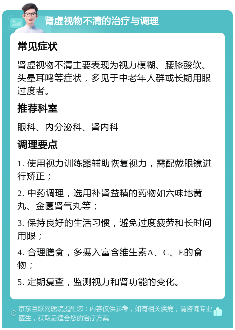 肾虚视物不清的治疗与调理 常见症状 肾虚视物不清主要表现为视力模糊、腰膝酸软、头晕耳鸣等症状，多见于中老年人群或长期用眼过度者。 推荐科室 眼科、内分泌科、肾内科 调理要点 1. 使用视力训练器辅助恢复视力，需配戴眼镜进行矫正； 2. 中药调理，选用补肾益精的药物如六味地黄丸、金匮肾气丸等； 3. 保持良好的生活习惯，避免过度疲劳和长时间用眼； 4. 合理膳食，多摄入富含维生素A、C、E的食物； 5. 定期复查，监测视力和肾功能的变化。