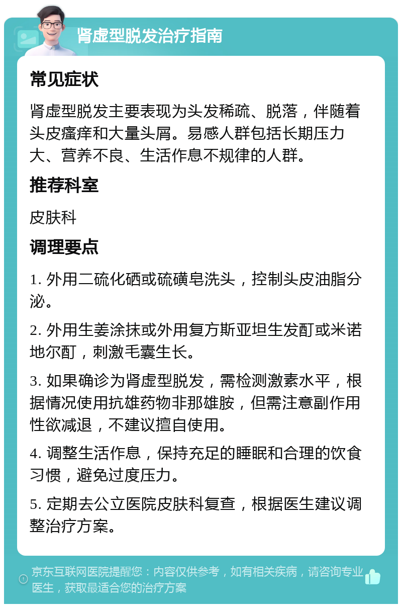 肾虚型脱发治疗指南 常见症状 肾虚型脱发主要表现为头发稀疏、脱落，伴随着头皮瘙痒和大量头屑。易感人群包括长期压力大、营养不良、生活作息不规律的人群。 推荐科室 皮肤科 调理要点 1. 外用二硫化硒或硫磺皂洗头，控制头皮油脂分泌。 2. 外用生姜涂抹或外用复方斯亚坦生发酊或米诺地尔酊，刺激毛囊生长。 3. 如果确诊为肾虚型脱发，需检测激素水平，根据情况使用抗雄药物非那雄胺，但需注意副作用性欲减退，不建议擅自使用。 4. 调整生活作息，保持充足的睡眠和合理的饮食习惯，避免过度压力。 5. 定期去公立医院皮肤科复查，根据医生建议调整治疗方案。