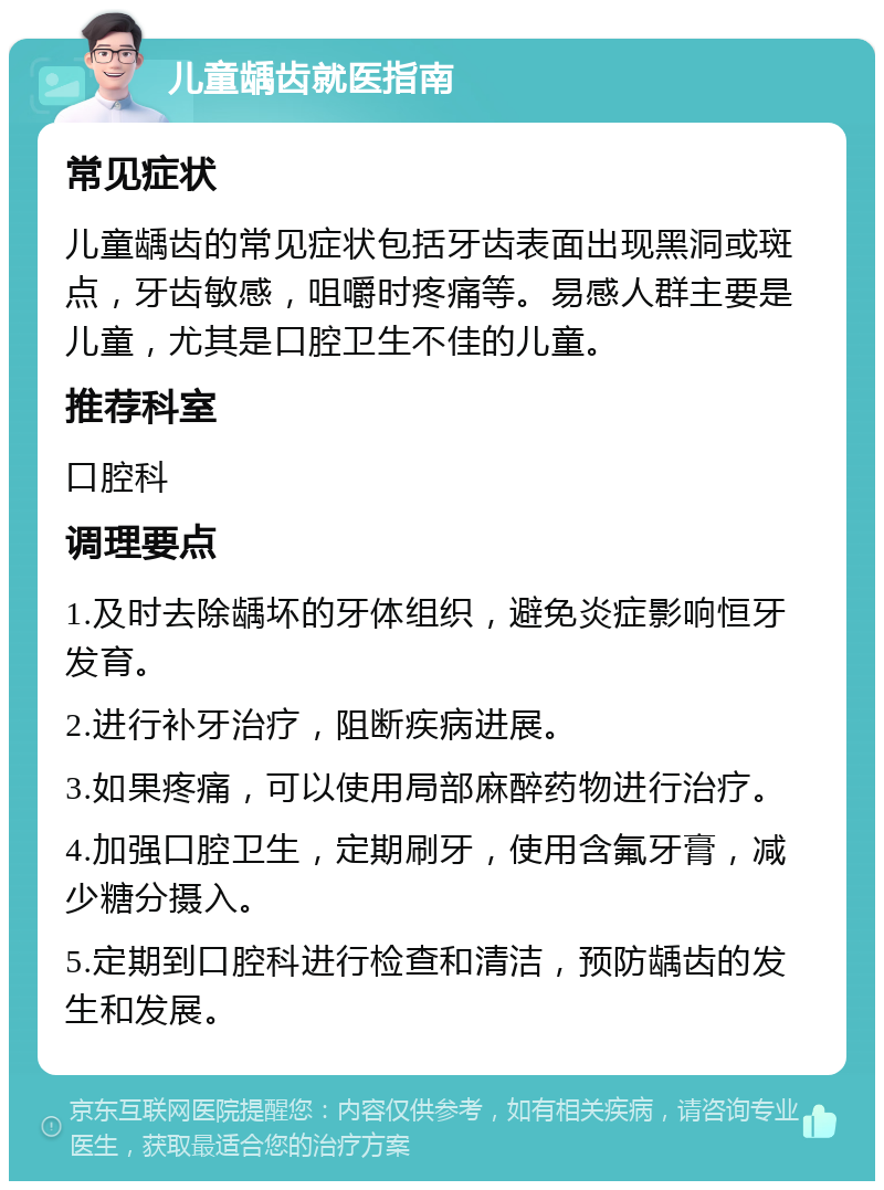 儿童龋齿就医指南 常见症状 儿童龋齿的常见症状包括牙齿表面出现黑洞或斑点，牙齿敏感，咀嚼时疼痛等。易感人群主要是儿童，尤其是口腔卫生不佳的儿童。 推荐科室 口腔科 调理要点 1.及时去除龋坏的牙体组织，避免炎症影响恒牙发育。 2.进行补牙治疗，阻断疾病进展。 3.如果疼痛，可以使用局部麻醉药物进行治疗。 4.加强口腔卫生，定期刷牙，使用含氟牙膏，减少糖分摄入。 5.定期到口腔科进行检查和清洁，预防龋齿的发生和发展。