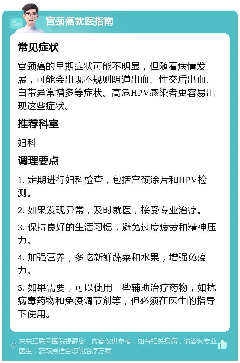 宫颈癌就医指南 常见症状 宫颈癌的早期症状可能不明显，但随着病情发展，可能会出现不规则阴道出血、性交后出血、白带异常增多等症状。高危HPV感染者更容易出现这些症状。 推荐科室 妇科 调理要点 1. 定期进行妇科检查，包括宫颈涂片和HPV检测。 2. 如果发现异常，及时就医，接受专业治疗。 3. 保持良好的生活习惯，避免过度疲劳和精神压力。 4. 加强营养，多吃新鲜蔬菜和水果，增强免疫力。 5. 如果需要，可以使用一些辅助治疗药物，如抗病毒药物和免疫调节剂等，但必须在医生的指导下使用。