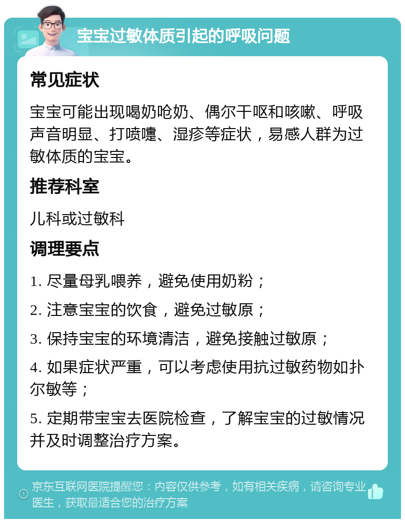 宝宝过敏体质引起的呼吸问题 常见症状 宝宝可能出现喝奶呛奶、偶尔干呕和咳嗽、呼吸声音明显、打喷嚏、湿疹等症状，易感人群为过敏体质的宝宝。 推荐科室 儿科或过敏科 调理要点 1. 尽量母乳喂养，避免使用奶粉； 2. 注意宝宝的饮食，避免过敏原； 3. 保持宝宝的环境清洁，避免接触过敏原； 4. 如果症状严重，可以考虑使用抗过敏药物如扑尔敏等； 5. 定期带宝宝去医院检查，了解宝宝的过敏情况并及时调整治疗方案。