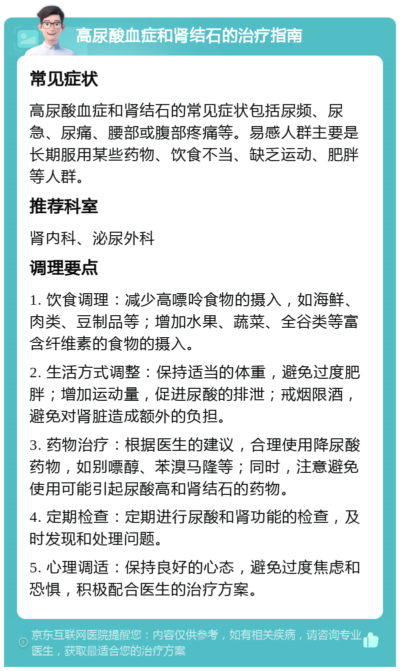 高尿酸血症和肾结石的治疗指南 常见症状 高尿酸血症和肾结石的常见症状包括尿频、尿急、尿痛、腰部或腹部疼痛等。易感人群主要是长期服用某些药物、饮食不当、缺乏运动、肥胖等人群。 推荐科室 肾内科、泌尿外科 调理要点 1. 饮食调理：减少高嘌呤食物的摄入，如海鲜、肉类、豆制品等；增加水果、蔬菜、全谷类等富含纤维素的食物的摄入。 2. 生活方式调整：保持适当的体重，避免过度肥胖；增加运动量，促进尿酸的排泄；戒烟限酒，避免对肾脏造成额外的负担。 3. 药物治疗：根据医生的建议，合理使用降尿酸药物，如别嘌醇、苯溴马隆等；同时，注意避免使用可能引起尿酸高和肾结石的药物。 4. 定期检查：定期进行尿酸和肾功能的检查，及时发现和处理问题。 5. 心理调适：保持良好的心态，避免过度焦虑和恐惧，积极配合医生的治疗方案。