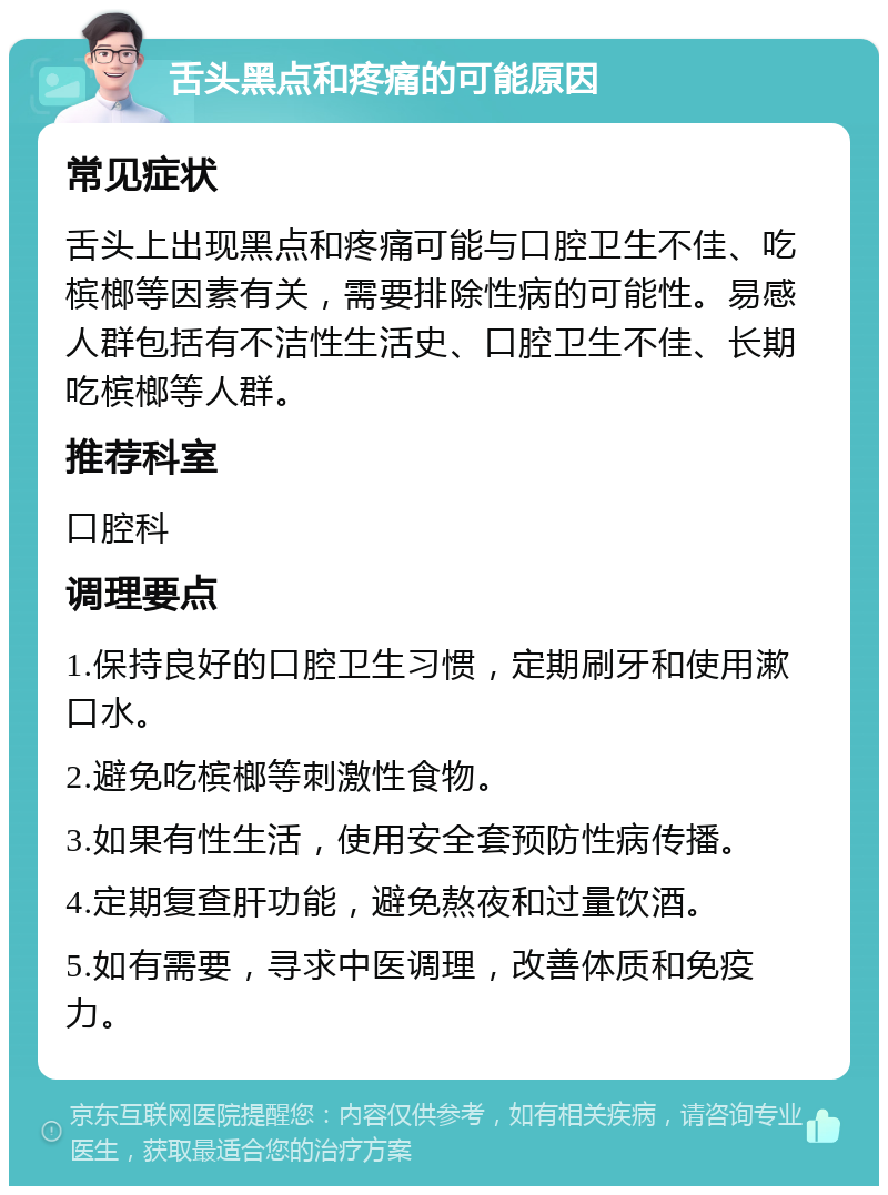 舌头黑点和疼痛的可能原因 常见症状 舌头上出现黑点和疼痛可能与口腔卫生不佳、吃槟榔等因素有关，需要排除性病的可能性。易感人群包括有不洁性生活史、口腔卫生不佳、长期吃槟榔等人群。 推荐科室 口腔科 调理要点 1.保持良好的口腔卫生习惯，定期刷牙和使用漱口水。 2.避免吃槟榔等刺激性食物。 3.如果有性生活，使用安全套预防性病传播。 4.定期复查肝功能，避免熬夜和过量饮酒。 5.如有需要，寻求中医调理，改善体质和免疫力。