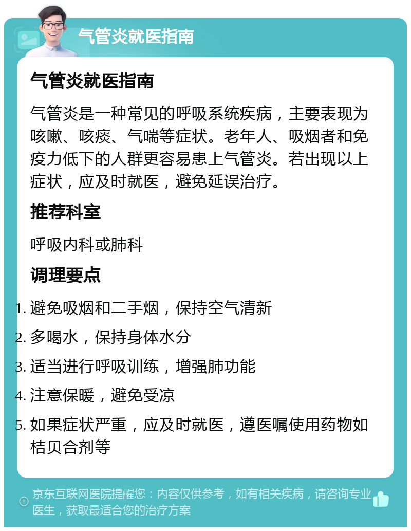 气管炎就医指南 气管炎就医指南 气管炎是一种常见的呼吸系统疾病，主要表现为咳嗽、咳痰、气喘等症状。老年人、吸烟者和免疫力低下的人群更容易患上气管炎。若出现以上症状，应及时就医，避免延误治疗。 推荐科室 呼吸内科或肺科 调理要点 避免吸烟和二手烟，保持空气清新 多喝水，保持身体水分 适当进行呼吸训练，增强肺功能 注意保暖，避免受凉 如果症状严重，应及时就医，遵医嘱使用药物如桔贝合剂等