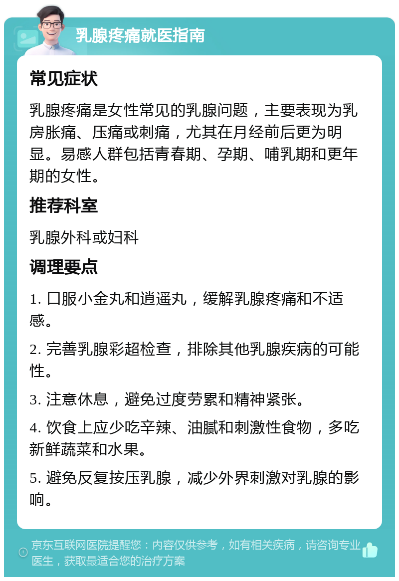 乳腺疼痛就医指南 常见症状 乳腺疼痛是女性常见的乳腺问题，主要表现为乳房胀痛、压痛或刺痛，尤其在月经前后更为明显。易感人群包括青春期、孕期、哺乳期和更年期的女性。 推荐科室 乳腺外科或妇科 调理要点 1. 口服小金丸和逍遥丸，缓解乳腺疼痛和不适感。 2. 完善乳腺彩超检查，排除其他乳腺疾病的可能性。 3. 注意休息，避免过度劳累和精神紧张。 4. 饮食上应少吃辛辣、油腻和刺激性食物，多吃新鲜蔬菜和水果。 5. 避免反复按压乳腺，减少外界刺激对乳腺的影响。