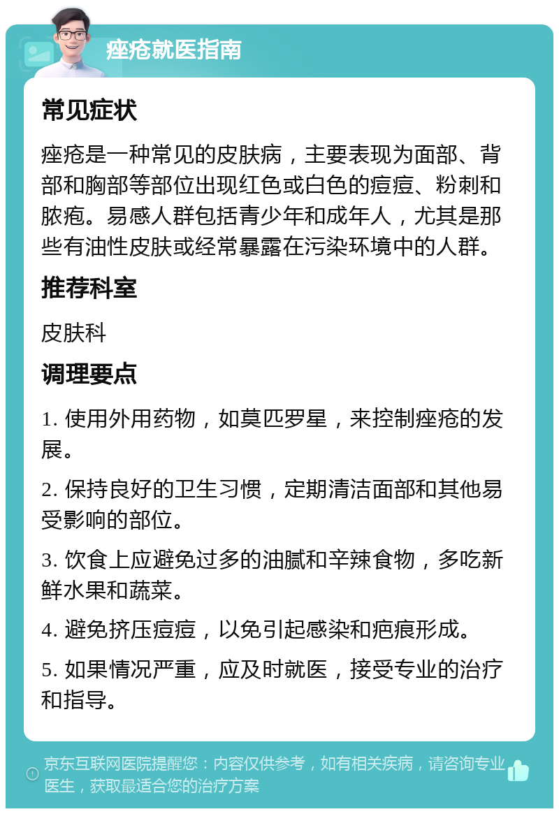 痤疮就医指南 常见症状 痤疮是一种常见的皮肤病，主要表现为面部、背部和胸部等部位出现红色或白色的痘痘、粉刺和脓疱。易感人群包括青少年和成年人，尤其是那些有油性皮肤或经常暴露在污染环境中的人群。 推荐科室 皮肤科 调理要点 1. 使用外用药物，如莫匹罗星，来控制痤疮的发展。 2. 保持良好的卫生习惯，定期清洁面部和其他易受影响的部位。 3. 饮食上应避免过多的油腻和辛辣食物，多吃新鲜水果和蔬菜。 4. 避免挤压痘痘，以免引起感染和疤痕形成。 5. 如果情况严重，应及时就医，接受专业的治疗和指导。