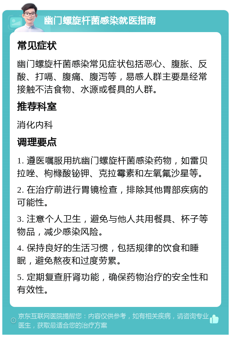 幽门螺旋杆菌感染就医指南 常见症状 幽门螺旋杆菌感染常见症状包括恶心、腹胀、反酸、打嗝、腹痛、腹泻等，易感人群主要是经常接触不洁食物、水源或餐具的人群。 推荐科室 消化内科 调理要点 1. 遵医嘱服用抗幽门螺旋杆菌感染药物，如雷贝拉唑、枸橼酸铋钾、克拉霉素和左氧氟沙星等。 2. 在治疗前进行胃镜检查，排除其他胃部疾病的可能性。 3. 注意个人卫生，避免与他人共用餐具、杯子等物品，减少感染风险。 4. 保持良好的生活习惯，包括规律的饮食和睡眠，避免熬夜和过度劳累。 5. 定期复查肝肾功能，确保药物治疗的安全性和有效性。