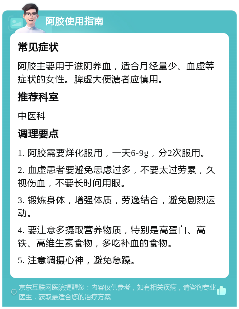 阿胶使用指南 常见症状 阿胶主要用于滋阴养血，适合月经量少、血虚等症状的女性。脾虚大便溏者应慎用。 推荐科室 中医科 调理要点 1. 阿胶需要烊化服用，一天6-9g，分2次服用。 2. 血虚患者要避免思虑过多，不要太过劳累，久视伤血，不要长时间用眼。 3. 锻炼身体，增强体质，劳逸结合，避免剧烈运动。 4. 要注意多摄取营养物质，特别是高蛋白、高铁、高维生素食物，多吃补血的食物。 5. 注意调摄心神，避免急躁。