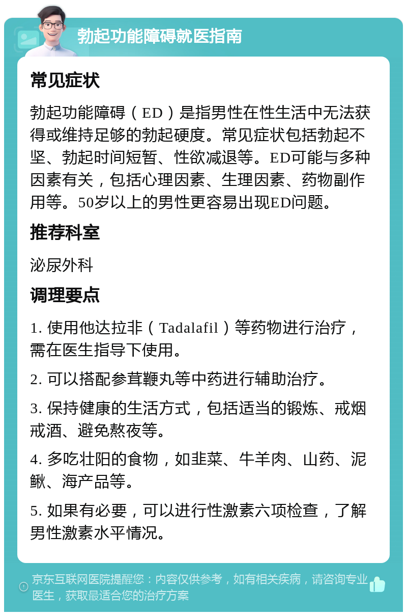 勃起功能障碍就医指南 常见症状 勃起功能障碍（ED）是指男性在性生活中无法获得或维持足够的勃起硬度。常见症状包括勃起不坚、勃起时间短暂、性欲减退等。ED可能与多种因素有关，包括心理因素、生理因素、药物副作用等。50岁以上的男性更容易出现ED问题。 推荐科室 泌尿外科 调理要点 1. 使用他达拉非（Tadalafil）等药物进行治疗，需在医生指导下使用。 2. 可以搭配参茸鞭丸等中药进行辅助治疗。 3. 保持健康的生活方式，包括适当的锻炼、戒烟戒酒、避免熬夜等。 4. 多吃壮阳的食物，如韭菜、牛羊肉、山药、泥鳅、海产品等。 5. 如果有必要，可以进行性激素六项检查，了解男性激素水平情况。