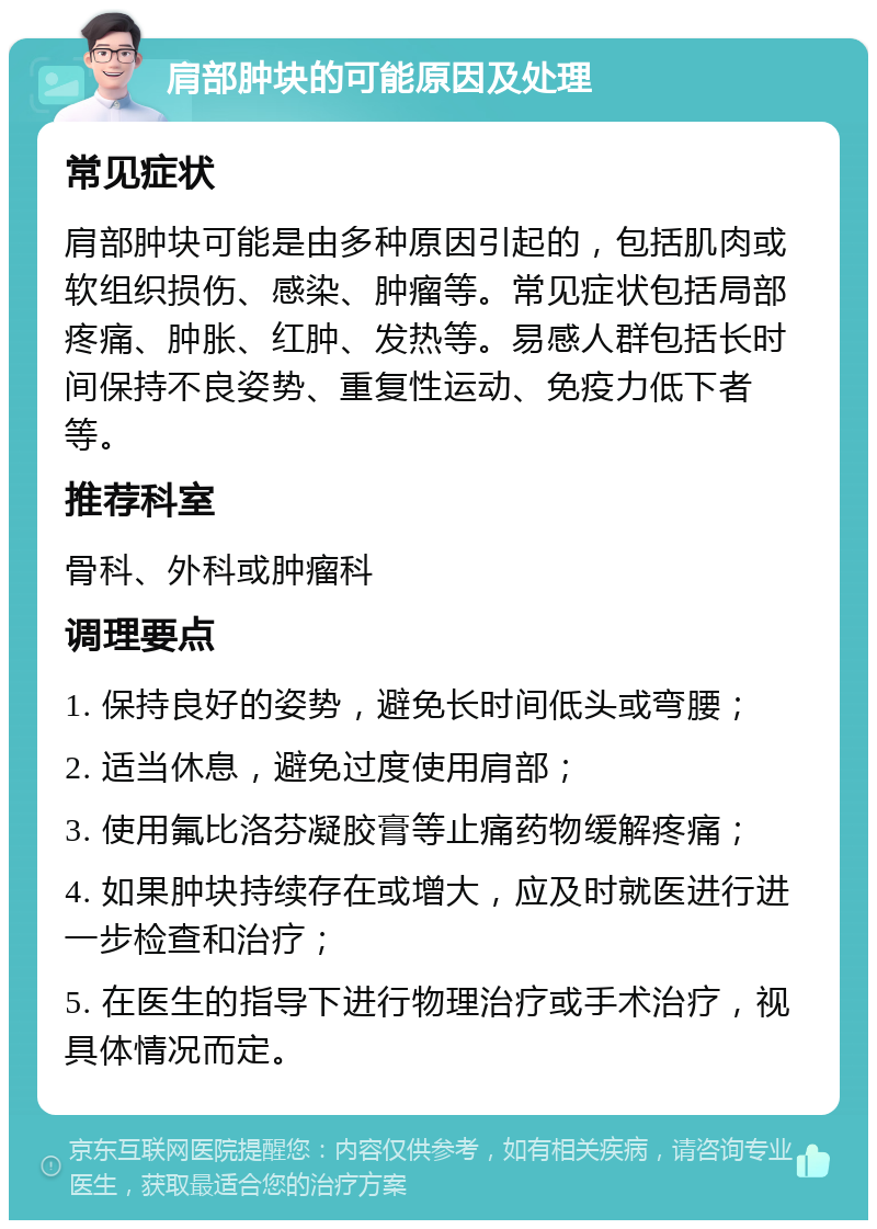 肩部肿块的可能原因及处理 常见症状 肩部肿块可能是由多种原因引起的，包括肌肉或软组织损伤、感染、肿瘤等。常见症状包括局部疼痛、肿胀、红肿、发热等。易感人群包括长时间保持不良姿势、重复性运动、免疫力低下者等。 推荐科室 骨科、外科或肿瘤科 调理要点 1. 保持良好的姿势，避免长时间低头或弯腰； 2. 适当休息，避免过度使用肩部； 3. 使用氟比洛芬凝胶膏等止痛药物缓解疼痛； 4. 如果肿块持续存在或增大，应及时就医进行进一步检查和治疗； 5. 在医生的指导下进行物理治疗或手术治疗，视具体情况而定。