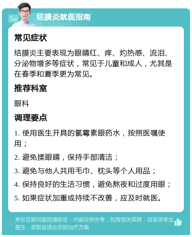 结膜炎就医指南 常见症状 结膜炎主要表现为眼睛红、痒、灼热感、流泪、分泌物增多等症状，常见于儿童和成人，尤其是在春季和夏季更为常见。 推荐科室 眼科 调理要点 1. 使用医生开具的氯霉素眼药水，按照医嘱使用； 2. 避免揉眼睛，保持手部清洁； 3. 避免与他人共用毛巾、枕头等个人用品； 4. 保持良好的生活习惯，避免熬夜和过度用眼； 5. 如果症状加重或持续不改善，应及时就医。