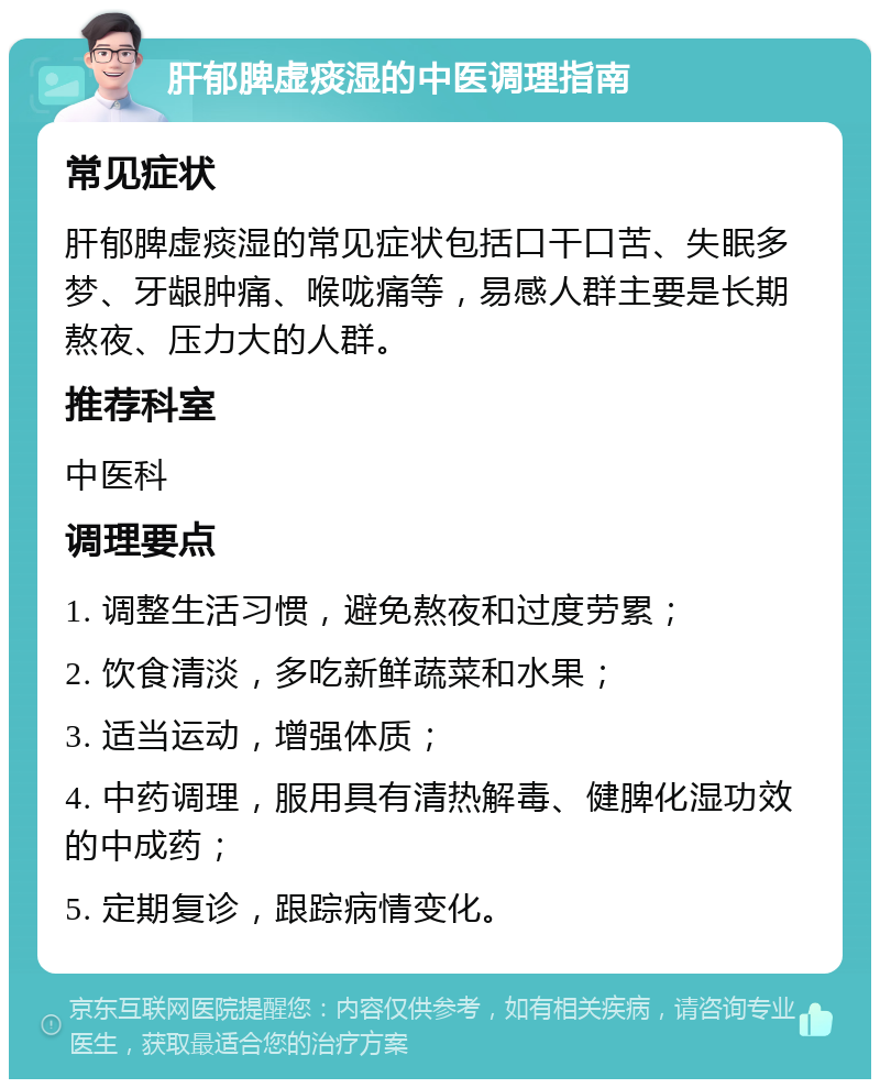 肝郁脾虚痰湿的中医调理指南 常见症状 肝郁脾虚痰湿的常见症状包括口干口苦、失眠多梦、牙龈肿痛、喉咙痛等，易感人群主要是长期熬夜、压力大的人群。 推荐科室 中医科 调理要点 1. 调整生活习惯，避免熬夜和过度劳累； 2. 饮食清淡，多吃新鲜蔬菜和水果； 3. 适当运动，增强体质； 4. 中药调理，服用具有清热解毒、健脾化湿功效的中成药； 5. 定期复诊，跟踪病情变化。