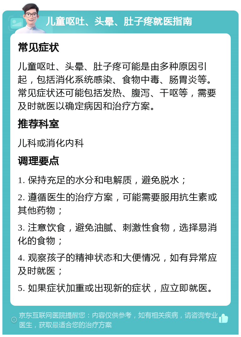 儿童呕吐、头晕、肚子疼就医指南 常见症状 儿童呕吐、头晕、肚子疼可能是由多种原因引起，包括消化系统感染、食物中毒、肠胃炎等。常见症状还可能包括发热、腹泻、干呕等，需要及时就医以确定病因和治疗方案。 推荐科室 儿科或消化内科 调理要点 1. 保持充足的水分和电解质，避免脱水； 2. 遵循医生的治疗方案，可能需要服用抗生素或其他药物； 3. 注意饮食，避免油腻、刺激性食物，选择易消化的食物； 4. 观察孩子的精神状态和大便情况，如有异常应及时就医； 5. 如果症状加重或出现新的症状，应立即就医。