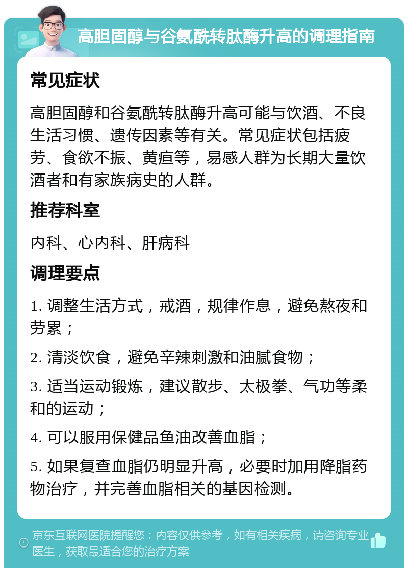 高胆固醇与谷氨酰转肽酶升高的调理指南 常见症状 高胆固醇和谷氨酰转肽酶升高可能与饮酒、不良生活习惯、遗传因素等有关。常见症状包括疲劳、食欲不振、黄疸等，易感人群为长期大量饮酒者和有家族病史的人群。 推荐科室 内科、心内科、肝病科 调理要点 1. 调整生活方式，戒酒，规律作息，避免熬夜和劳累； 2. 清淡饮食，避免辛辣刺激和油腻食物； 3. 适当运动锻炼，建议散步、太极拳、气功等柔和的运动； 4. 可以服用保健品鱼油改善血脂； 5. 如果复查血脂仍明显升高，必要时加用降脂药物治疗，并完善血脂相关的基因检测。