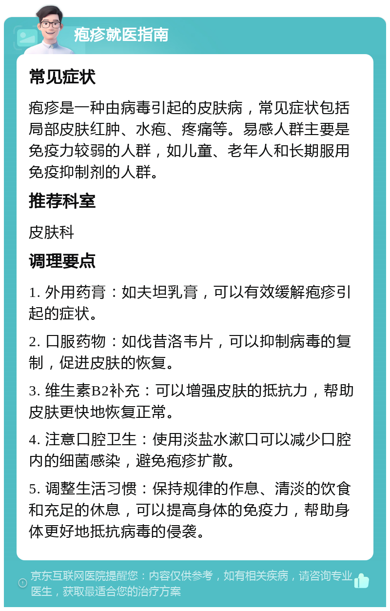 疱疹就医指南 常见症状 疱疹是一种由病毒引起的皮肤病，常见症状包括局部皮肤红肿、水疱、疼痛等。易感人群主要是免疫力较弱的人群，如儿童、老年人和长期服用免疫抑制剂的人群。 推荐科室 皮肤科 调理要点 1. 外用药膏：如夫坦乳膏，可以有效缓解疱疹引起的症状。 2. 口服药物：如伐昔洛韦片，可以抑制病毒的复制，促进皮肤的恢复。 3. 维生素B2补充：可以增强皮肤的抵抗力，帮助皮肤更快地恢复正常。 4. 注意口腔卫生：使用淡盐水漱口可以减少口腔内的细菌感染，避免疱疹扩散。 5. 调整生活习惯：保持规律的作息、清淡的饮食和充足的休息，可以提高身体的免疫力，帮助身体更好地抵抗病毒的侵袭。