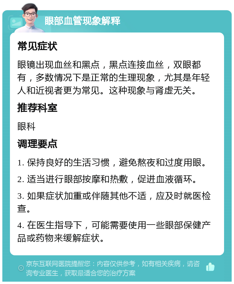 眼部血管现象解释 常见症状 眼镜出现血丝和黑点，黑点连接血丝，双眼都有，多数情况下是正常的生理现象，尤其是年轻人和近视者更为常见。这种现象与肾虚无关。 推荐科室 眼科 调理要点 1. 保持良好的生活习惯，避免熬夜和过度用眼。 2. 适当进行眼部按摩和热敷，促进血液循环。 3. 如果症状加重或伴随其他不适，应及时就医检查。 4. 在医生指导下，可能需要使用一些眼部保健产品或药物来缓解症状。