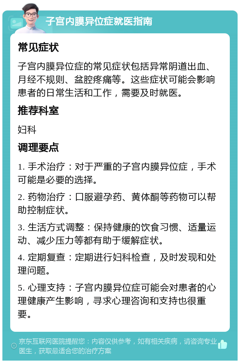 子宫内膜异位症就医指南 常见症状 子宫内膜异位症的常见症状包括异常阴道出血、月经不规则、盆腔疼痛等。这些症状可能会影响患者的日常生活和工作，需要及时就医。 推荐科室 妇科 调理要点 1. 手术治疗：对于严重的子宫内膜异位症，手术可能是必要的选择。 2. 药物治疗：口服避孕药、黄体酮等药物可以帮助控制症状。 3. 生活方式调整：保持健康的饮食习惯、适量运动、减少压力等都有助于缓解症状。 4. 定期复查：定期进行妇科检查，及时发现和处理问题。 5. 心理支持：子宫内膜异位症可能会对患者的心理健康产生影响，寻求心理咨询和支持也很重要。