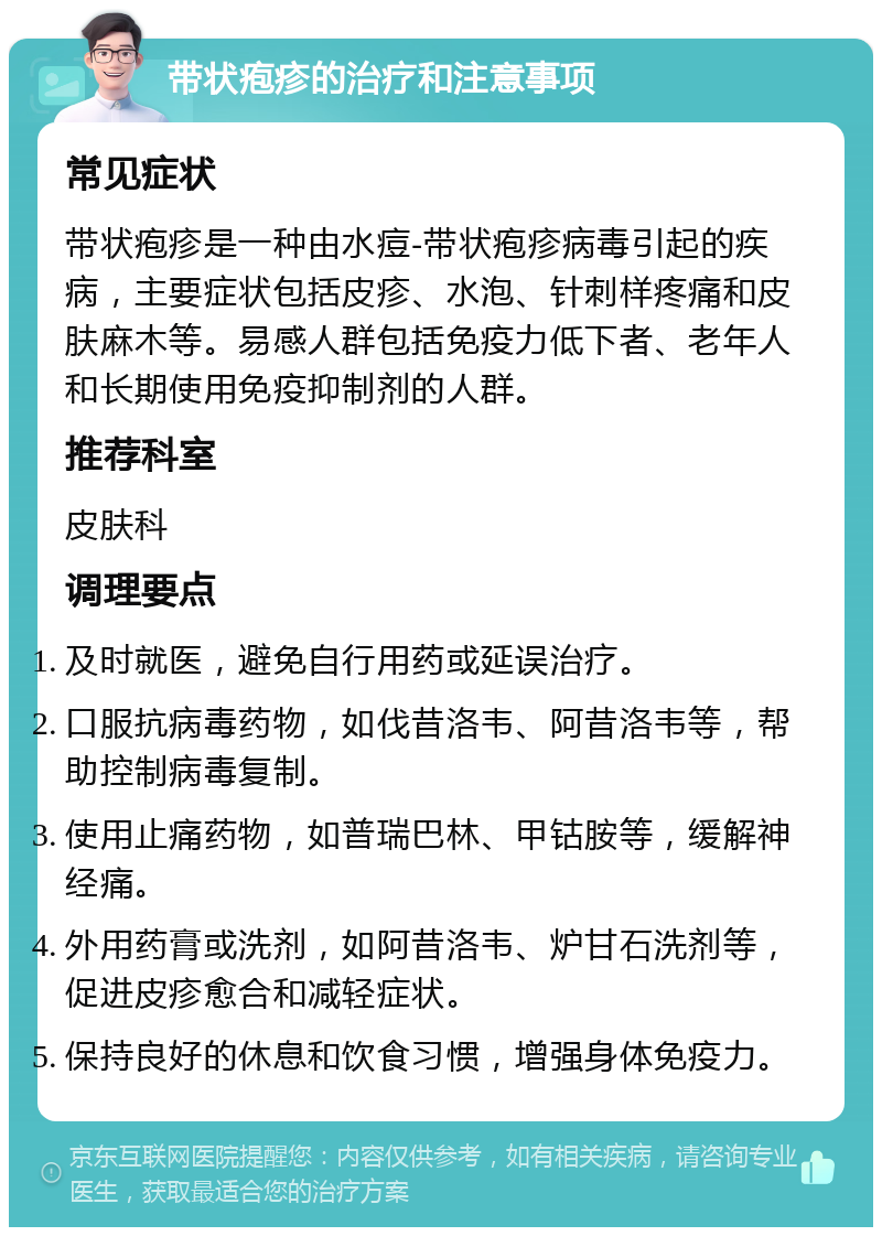 带状疱疹的治疗和注意事项 常见症状 带状疱疹是一种由水痘-带状疱疹病毒引起的疾病，主要症状包括皮疹、水泡、针刺样疼痛和皮肤麻木等。易感人群包括免疫力低下者、老年人和长期使用免疫抑制剂的人群。 推荐科室 皮肤科 调理要点 及时就医，避免自行用药或延误治疗。 口服抗病毒药物，如伐昔洛韦、阿昔洛韦等，帮助控制病毒复制。 使用止痛药物，如普瑞巴林、甲钴胺等，缓解神经痛。 外用药膏或洗剂，如阿昔洛韦、炉甘石洗剂等，促进皮疹愈合和减轻症状。 保持良好的休息和饮食习惯，增强身体免疫力。