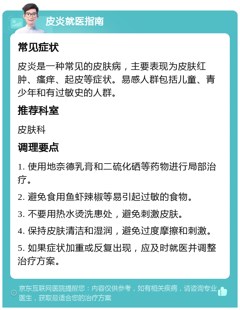 皮炎就医指南 常见症状 皮炎是一种常见的皮肤病，主要表现为皮肤红肿、瘙痒、起皮等症状。易感人群包括儿童、青少年和有过敏史的人群。 推荐科室 皮肤科 调理要点 1. 使用地奈德乳膏和二硫化硒等药物进行局部治疗。 2. 避免食用鱼虾辣椒等易引起过敏的食物。 3. 不要用热水烫洗患处，避免刺激皮肤。 4. 保持皮肤清洁和湿润，避免过度摩擦和刺激。 5. 如果症状加重或反复出现，应及时就医并调整治疗方案。