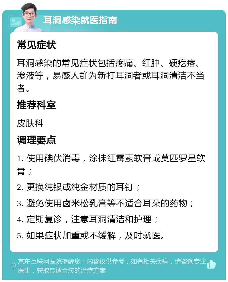 耳洞感染就医指南 常见症状 耳洞感染的常见症状包括疼痛、红肿、硬疙瘩、渗液等，易感人群为新打耳洞者或耳洞清洁不当者。 推荐科室 皮肤科 调理要点 1. 使用碘伏消毒，涂抹红霉素软膏或莫匹罗星软膏； 2. 更换纯银或纯金材质的耳钉； 3. 避免使用卤米松乳膏等不适合耳朵的药物； 4. 定期复诊，注意耳洞清洁和护理； 5. 如果症状加重或不缓解，及时就医。