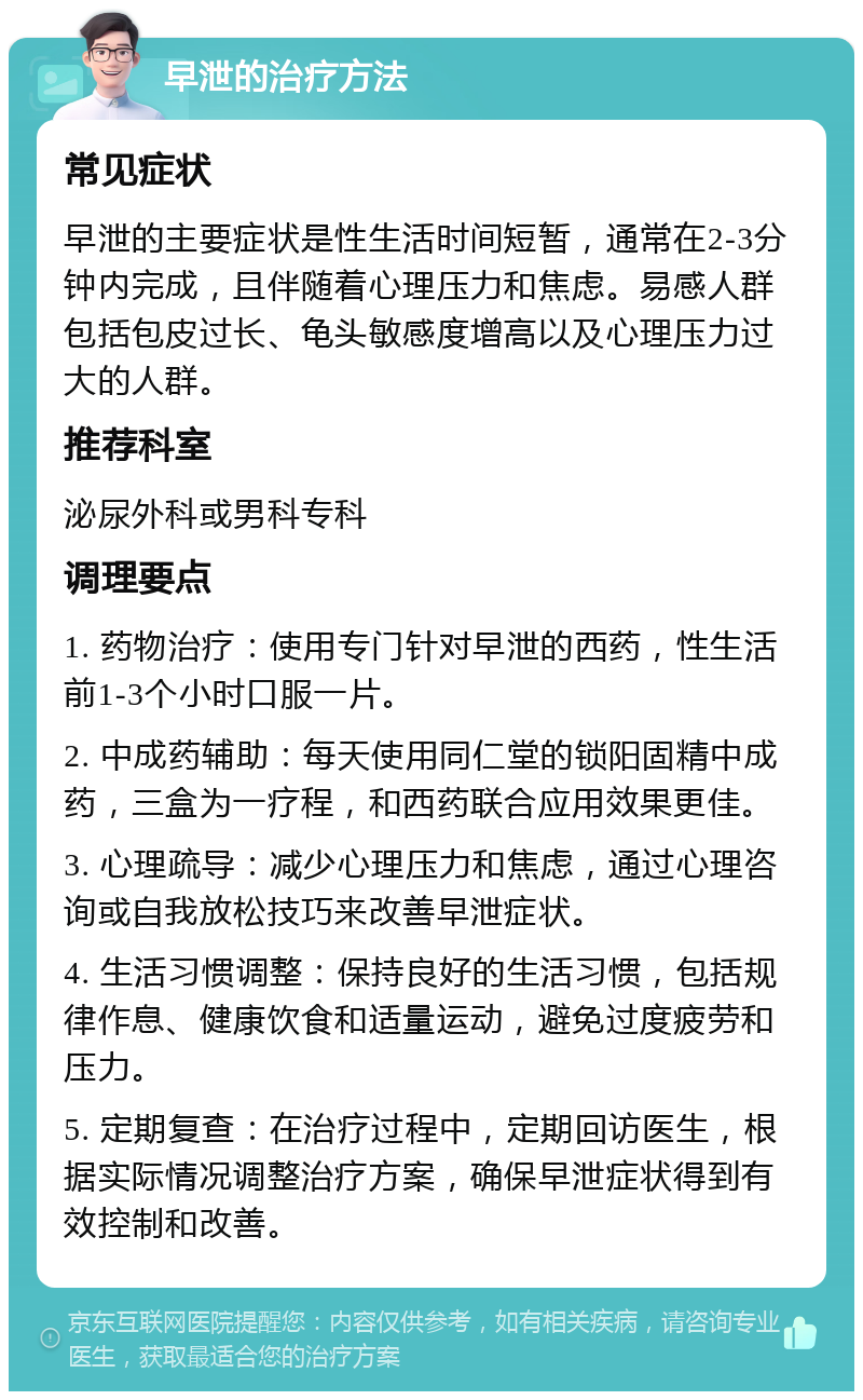 早泄的治疗方法 常见症状 早泄的主要症状是性生活时间短暂，通常在2-3分钟内完成，且伴随着心理压力和焦虑。易感人群包括包皮过长、龟头敏感度增高以及心理压力过大的人群。 推荐科室 泌尿外科或男科专科 调理要点 1. 药物治疗：使用专门针对早泄的西药，性生活前1-3个小时口服一片。 2. 中成药辅助：每天使用同仁堂的锁阳固精中成药，三盒为一疗程，和西药联合应用效果更佳。 3. 心理疏导：减少心理压力和焦虑，通过心理咨询或自我放松技巧来改善早泄症状。 4. 生活习惯调整：保持良好的生活习惯，包括规律作息、健康饮食和适量运动，避免过度疲劳和压力。 5. 定期复查：在治疗过程中，定期回访医生，根据实际情况调整治疗方案，确保早泄症状得到有效控制和改善。