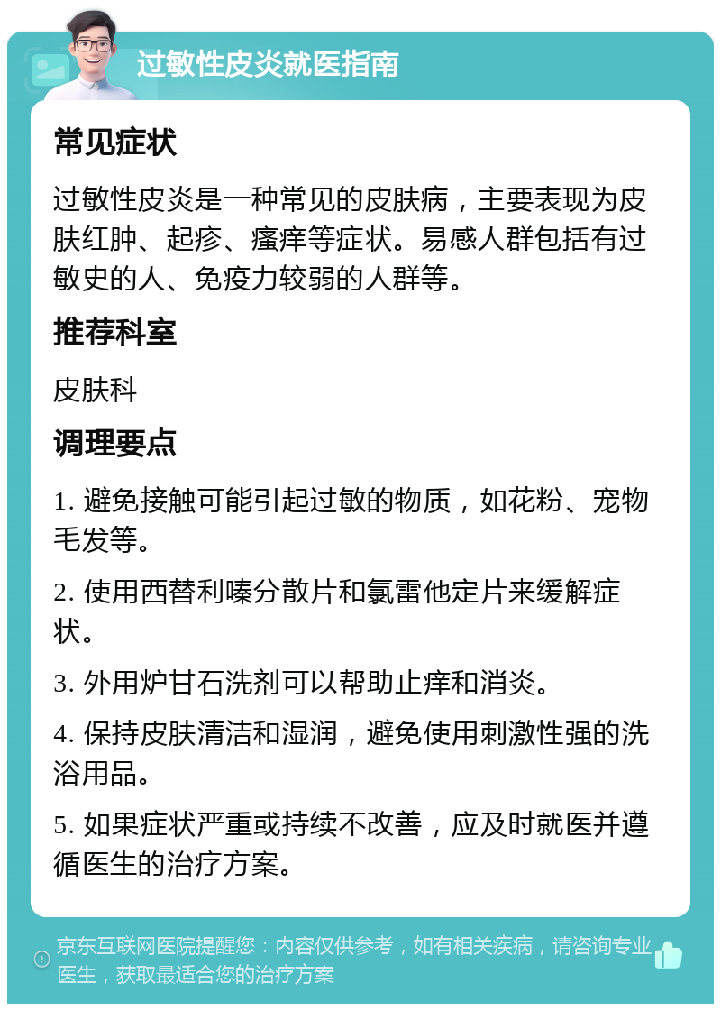 过敏性皮炎就医指南 常见症状 过敏性皮炎是一种常见的皮肤病，主要表现为皮肤红肿、起疹、瘙痒等症状。易感人群包括有过敏史的人、免疫力较弱的人群等。 推荐科室 皮肤科 调理要点 1. 避免接触可能引起过敏的物质，如花粉、宠物毛发等。 2. 使用西替利嗪分散片和氯雷他定片来缓解症状。 3. 外用炉甘石洗剂可以帮助止痒和消炎。 4. 保持皮肤清洁和湿润，避免使用刺激性强的洗浴用品。 5. 如果症状严重或持续不改善，应及时就医并遵循医生的治疗方案。