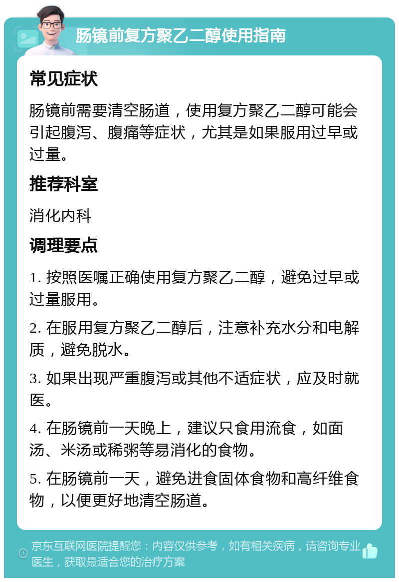 肠镜前复方聚乙二醇使用指南 常见症状 肠镜前需要清空肠道，使用复方聚乙二醇可能会引起腹泻、腹痛等症状，尤其是如果服用过早或过量。 推荐科室 消化内科 调理要点 1. 按照医嘱正确使用复方聚乙二醇，避免过早或过量服用。 2. 在服用复方聚乙二醇后，注意补充水分和电解质，避免脱水。 3. 如果出现严重腹泻或其他不适症状，应及时就医。 4. 在肠镜前一天晚上，建议只食用流食，如面汤、米汤或稀粥等易消化的食物。 5. 在肠镜前一天，避免进食固体食物和高纤维食物，以便更好地清空肠道。