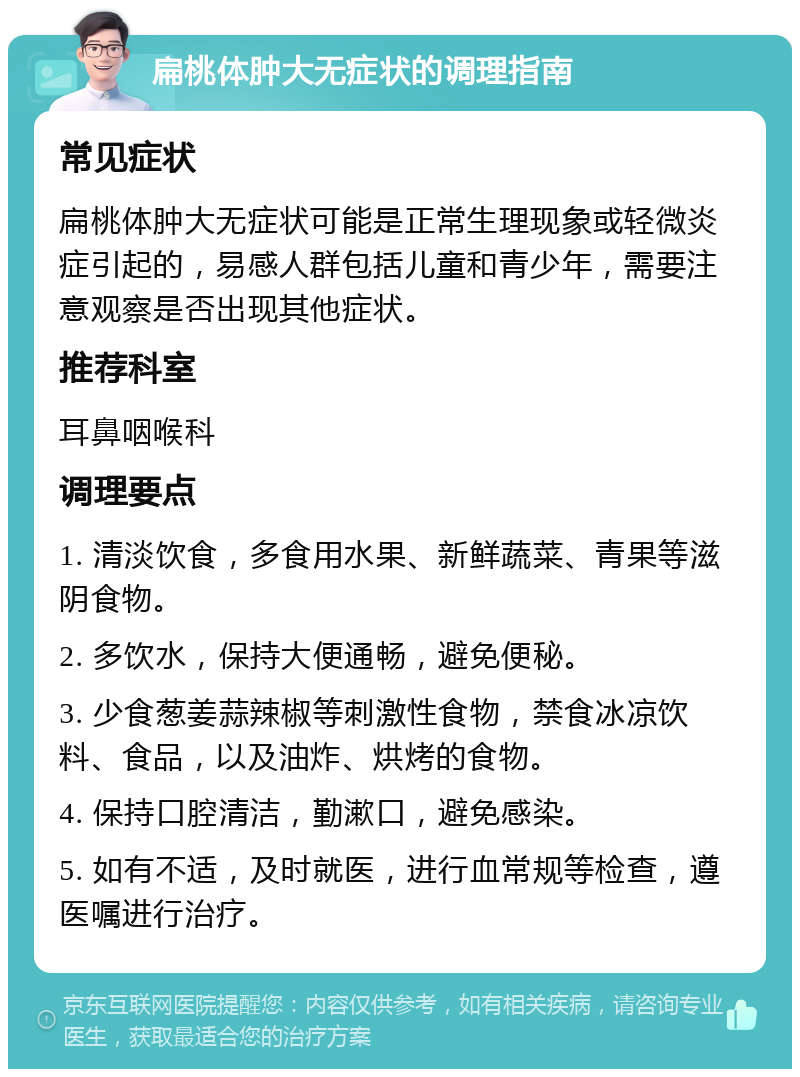 扁桃体肿大无症状的调理指南 常见症状 扁桃体肿大无症状可能是正常生理现象或轻微炎症引起的，易感人群包括儿童和青少年，需要注意观察是否出现其他症状。 推荐科室 耳鼻咽喉科 调理要点 1. 清淡饮食，多食用水果、新鲜蔬菜、青果等滋阴食物。 2. 多饮水，保持大便通畅，避免便秘。 3. 少食葱姜蒜辣椒等刺激性食物，禁食冰凉饮料、食品，以及油炸、烘烤的食物。 4. 保持口腔清洁，勤漱口，避免感染。 5. 如有不适，及时就医，进行血常规等检查，遵医嘱进行治疗。