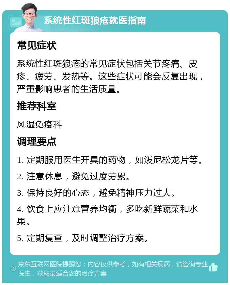 系统性红斑狼疮就医指南 常见症状 系统性红斑狼疮的常见症状包括关节疼痛、皮疹、疲劳、发热等。这些症状可能会反复出现，严重影响患者的生活质量。 推荐科室 风湿免疫科 调理要点 1. 定期服用医生开具的药物，如泼尼松龙片等。 2. 注意休息，避免过度劳累。 3. 保持良好的心态，避免精神压力过大。 4. 饮食上应注意营养均衡，多吃新鲜蔬菜和水果。 5. 定期复查，及时调整治疗方案。