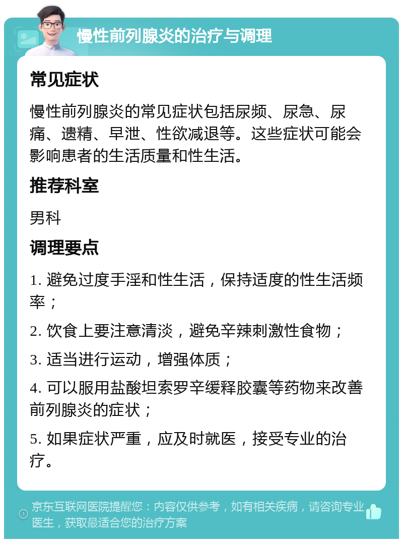 慢性前列腺炎的治疗与调理 常见症状 慢性前列腺炎的常见症状包括尿频、尿急、尿痛、遗精、早泄、性欲减退等。这些症状可能会影响患者的生活质量和性生活。 推荐科室 男科 调理要点 1. 避免过度手淫和性生活，保持适度的性生活频率； 2. 饮食上要注意清淡，避免辛辣刺激性食物； 3. 适当进行运动，增强体质； 4. 可以服用盐酸坦索罗辛缓释胶囊等药物来改善前列腺炎的症状； 5. 如果症状严重，应及时就医，接受专业的治疗。