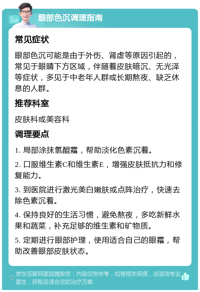 眼部色沉调理指南 常见症状 眼部色沉可能是由于外伤、肾虚等原因引起的，常见于眼睛下方区域，伴随着皮肤暗沉、无光泽等症状，多见于中老年人群或长期熬夜、缺乏休息的人群。 推荐科室 皮肤科或美容科 调理要点 1. 局部涂抹氢醌霜，帮助淡化色素沉着。 2. 口服维生素C和维生素E，增强皮肤抵抗力和修复能力。 3. 到医院进行激光美白嫩肤或点阵治疗，快速去除色素沉着。 4. 保持良好的生活习惯，避免熬夜，多吃新鲜水果和蔬菜，补充足够的维生素和矿物质。 5. 定期进行眼部护理，使用适合自己的眼霜，帮助改善眼部皮肤状态。