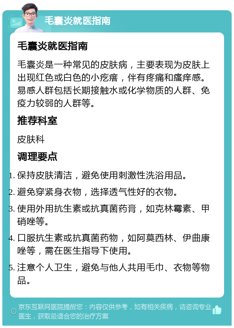 毛囊炎就医指南 毛囊炎就医指南 毛囊炎是一种常见的皮肤病，主要表现为皮肤上出现红色或白色的小疙瘩，伴有疼痛和瘙痒感。易感人群包括长期接触水或化学物质的人群、免疫力较弱的人群等。 推荐科室 皮肤科 调理要点 保持皮肤清洁，避免使用刺激性洗浴用品。 避免穿紧身衣物，选择透气性好的衣物。 使用外用抗生素或抗真菌药膏，如克林霉素、甲硝唑等。 口服抗生素或抗真菌药物，如阿莫西林、伊曲康唑等，需在医生指导下使用。 注意个人卫生，避免与他人共用毛巾、衣物等物品。